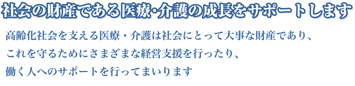 社会の財産である医療・介護の成長をサポートします高齢化社会を支える医療・介護は社会にとって大事な財産であり、これを守るためにさまざまな経営支援を行ったり、働く人へのサポートを行ってまいります